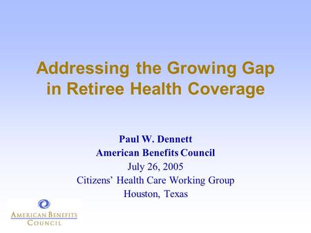 Addressing the Growing Gap in Retiree Health Coverage Paul W. Dennett American Benefits Council July 26, 2005 Citizens’ Health Care Working Group Houston,