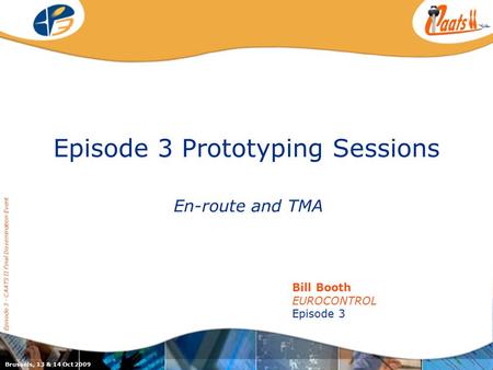Episode 3 Prototyping Sessions En-route and TMA Episode 3 - CAATS II Final Dissemination Event Bill Booth EUROCONTROL Episode 3 Brussels, 13 & 14 Oct 2009.