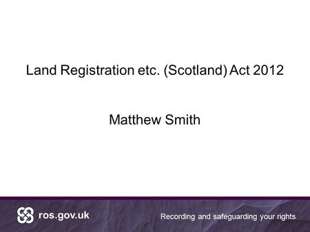 Ros.gov.uk Recording and safeguarding your rights Land Registration etc. (Scotland) Act 2012 Matthew Smith.