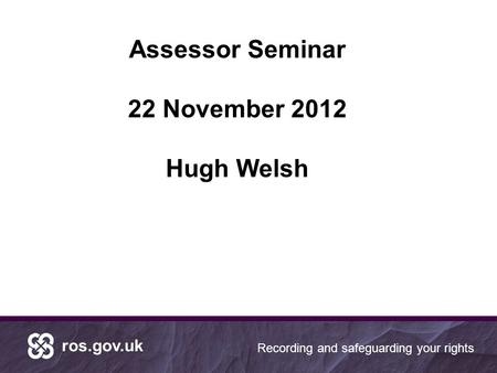Ros.gov.uk Recording and safeguarding your rights Assessor Seminar 22 November 2012 Hugh Welsh.