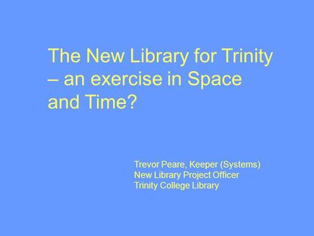 Trevor Peare, Keeper (Systems) New Library Project Officer Trinity College Library The New Library for Trinity – an exercise in Space and Time?