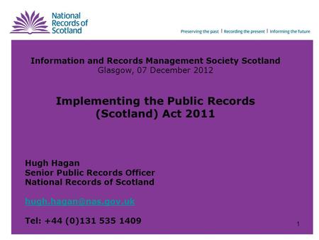 Information and Records Management Society Scotland Glasgow, 07 December 2012 Implementing the Public Records (Scotland) Act 2011 Hugh Hagan Senior Public.