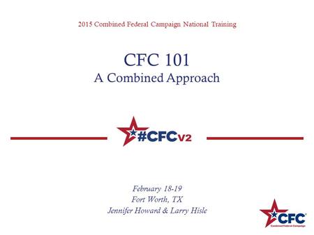 2015 Combined Federal Campaign National Training CFC 101 A Combined Approach February 18-19 Fort Worth, TX Jennifer Howard & Larry Hisle.