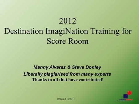 Updated 12/2011 2012 Destination ImagiNation Training for Score Room Manny Alvarez & Steve Donley Liberally plagiarised from many experts Thanks to all.