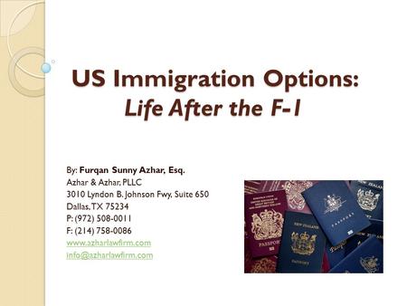 US Immigration Options: Life After the F-1 By: Furqan Sunny Azhar, Esq. Azhar & Azhar, PLLC 3010 Lyndon B. Johnson Fwy, Suite 650 Dallas, TX 75234 P: (972)