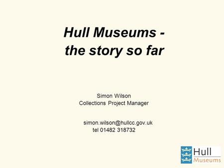 Hull Museums - the story so far Simon Wilson Collections Project Manager tel 01482 318732.