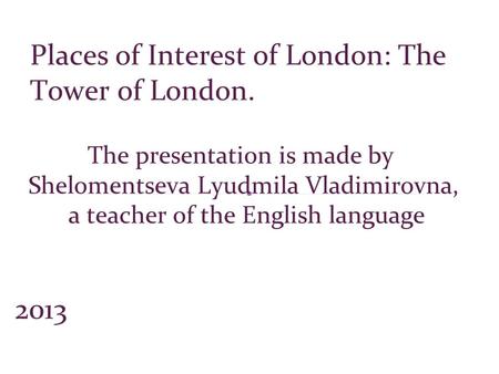 The presentation is made by Shelomentseva Lyudmila Vladimirovna, a teacher of the English language 2013 Places of Interest of London: The Tower of London.