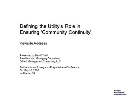Defining the Utility’s Role in Ensuring ‘Community Continuity’ Keynote Address Presented by Dan O’Neill President and Managing Consultant O’Neill Management.