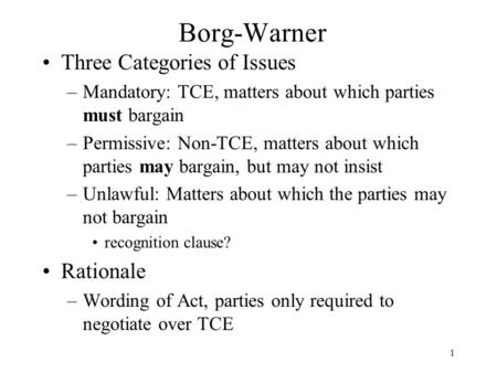 1 Borg-Warner Three Categories of Issues –Mandatory: TCE, matters about which parties must bargain –Permissive: Non-TCE, matters about which parties may.