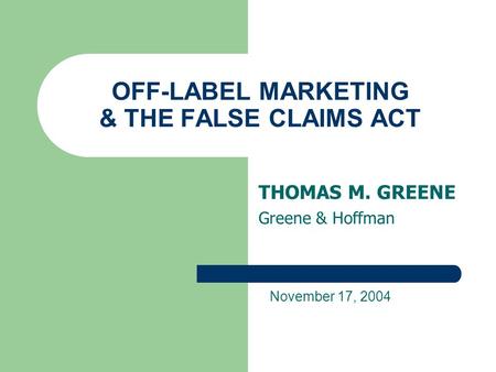 OFF-LABEL MARKETING & THE FALSE CLAIMS ACT THOMAS M. GREENE Greene & Hoffman November 17, 2004.