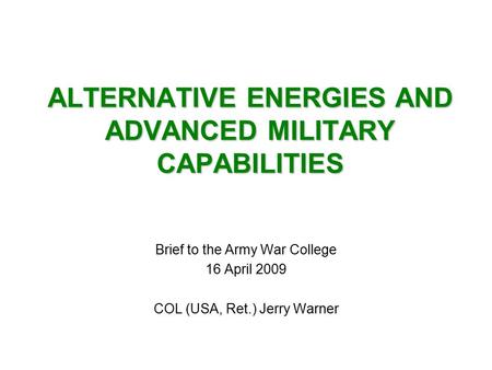 ALTERNATIVE ENERGIES AND ADVANCED MILITARY CAPABILITIES Brief to the Army War College 16 April 2009 COL (USA, Ret.) Jerry Warner.