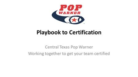 Playbook to Certification Central Texas Pop Warner Working together to get your team certified.