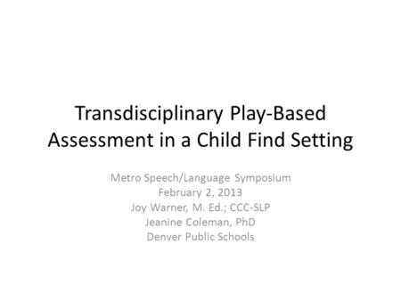 Transdisciplinary Play-Based Assessment in a Child Find Setting Metro Speech/Language Symposium February 2, 2013 Joy Warner, M. Ed.; CCC-SLP Jeanine Coleman,