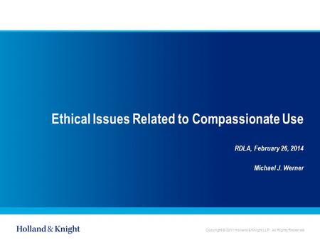 Copyright © 2011 Holland & Knight LLP. All Rights Reserved Ethical Issues Related to Compassionate Use RDLA, February 26, 2014 Michael J. Werner.