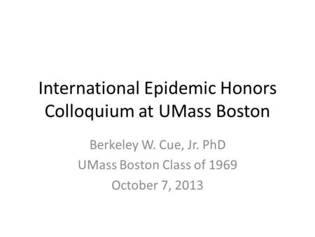 International Epidemic Honors Colloquium at UMass Boston Berkeley W. Cue, Jr. PhD UMass Boston Class of 1969 October 7, 2013.