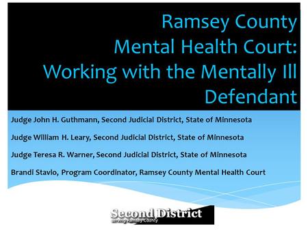 Ramsey County Mental Health Court: Working with the Mentally Ill Defendant Judge John H. Guthmann, Second Judicial District, State of Minnesota Judge William.