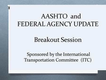 AASHTO and FEDERAL AGENCY UPDATE Breakout Session Sponsored by the International Transportation Committee (ITC)