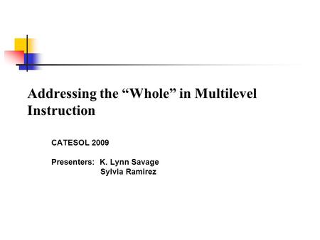 Addressing the “Whole” in Multilevel Instruction CATESOL 2009 Presenters: K. Lynn Savage Sylvia Ramirez.