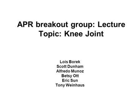 APR breakout group: Lecture Topic: Knee Joint Lois Borek Scott Dunham Alfredo Munoz Betsy Ott Eric Sun Tony Weinhaus.