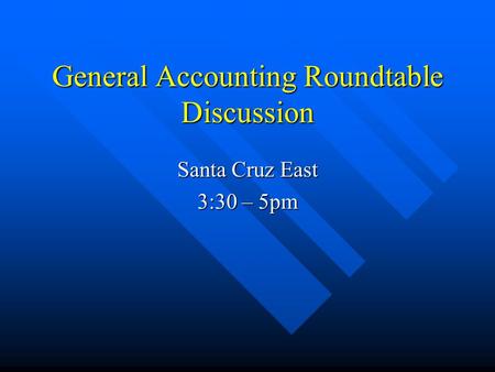 General Accounting Roundtable Discussion Santa Cruz East 3:30 – 5pm.