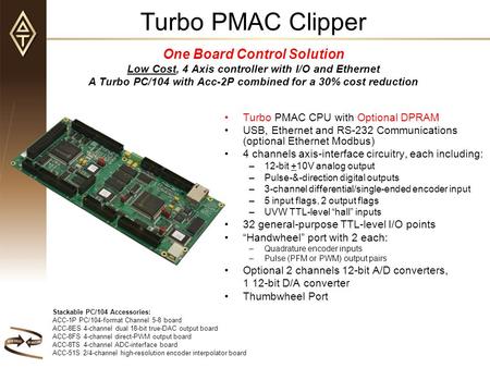Turbo PMAC Clipper One Board Control Solution Low Cost, 4 Axis controller with I/O and Ethernet A Turbo PC/104 with Acc-2P combined for a 30% cost reduction.