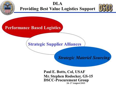 Strategic Supplier Alliances Strategic Materiel Sourcing Paul E. Botts, Col, USAF Mr. Stephen Rodocker, GS-15 DSCC-Procurement Group 26- 27 August 2003.
