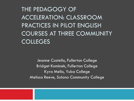 THE PEDAGOGY OF ACCELERATION: CLASSROOM PRACTICES IN PILOT ENGLISH COURSES AT THREE COMMUNITY COLLEGES Jeanne Costello, Fullerton College Bridget Kominek,