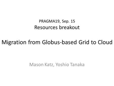 PRAGMA19, Sep. 15 Resources breakout Migration from Globus-based Grid to Cloud Mason Katz, Yoshio Tanaka.
