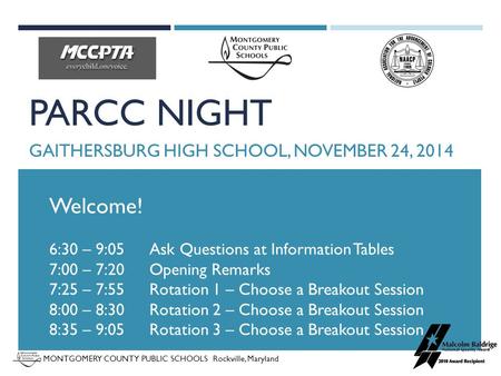 MONTGOMERY COUNTY PUBLIC SCHOOLS Rockville, Maryland PARCC NIGHT GAITHERSBURG HIGH SCHOOL, NOVEMBER 24, 2014 Welcome! 6:30 – 9:05 Ask Questions at Information.
