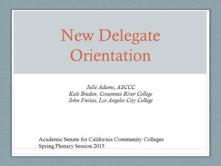 New Delegate Orientation Julie Adams, ASCCC Kale Braden, Cosumnes River College John Freitas, Los Angeles City College Academic Senate for California Community.