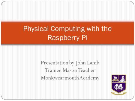 Presentation by John Lamb Trainee Master Teacher Monkwearmouth Academy Physical Computing with the Raspberry Pi.