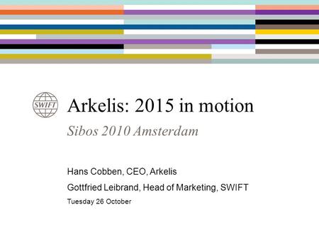 Sibos 2010 Amsterdam Arkelis: 2015 in motion Hans Cobben, CEO, Arkelis Gottfried Leibrand, Head of Marketing, SWIFT Tuesday 26 October.