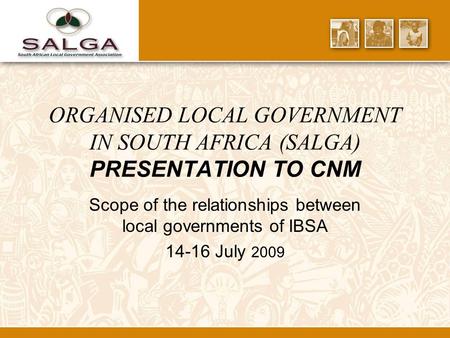 ORGANISED LOCAL GOVERNMENT IN SOUTH AFRICA (SALGA) PRESENTATION TO CNM Scope of the relationships between local governments of IBSA 14-16 July 2009.