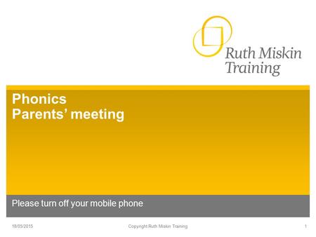 Phonics Parents’ meeting Please turn off your mobile phone 18/05/2015Copyright Ruth Miskin Training1.