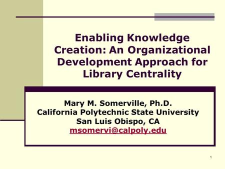 1 Enabling Knowledge Creation: An Organizational Development Approach for Library Centrality Mary M. Somerville, Ph.D. California Polytechnic State University.