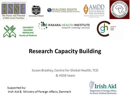 Research Capacity Building Susan Bradley, Centre for Global Health, TCD & HSSE team Supported by: Irish Aid & Ministry of Foreign Affairs, Denmark UNIVERSITY.