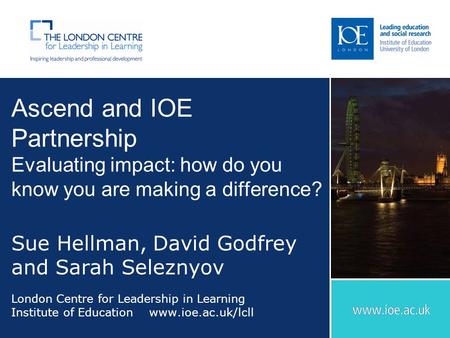 Ascend and IOE Partnership Evaluating impact: how do you know you are making a difference? Sue Hellman, David Godfrey and Sarah Seleznyov London Centre.