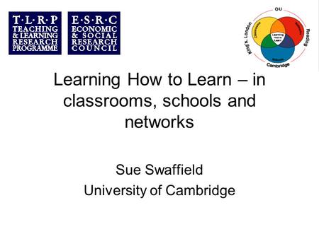 Learning How to Learn – in classrooms, schools and networks Sue Swaffield University of Cambridge.