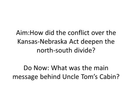 Aim:How did the conflict over the Kansas-Nebraska Act deepen the north-south divide? Do Now: What was the main message behind Uncle Tom’s Cabin?
