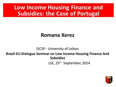 Low Income Housing Finance and Subsidies: the Case of Portugal Romana Xerez ISCSP - University of Lisbon Brazil-EU Dialogue Seminar on Low Income Housing.