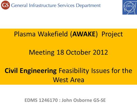 Plasma Wakefield (AWAKE) Project Meeting 18 October 2012 Civil Engineering Feasibility Issues for the West Area EDMS 1246170 : John Osborne GS-SE.