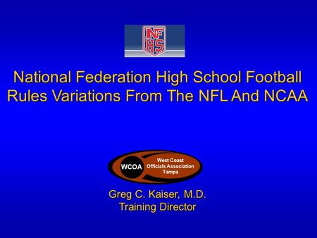National Federation High School Football Rules Variations From The NFL And NCAA Greg C. Kaiser, M.D. Training Director WCOA West Coast Officials Association.