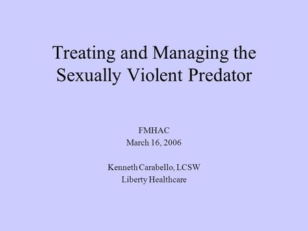 Treating and Managing the Sexually Violent Predator FMHAC March 16, 2006 Kenneth Carabello, LCSW Liberty Healthcare.