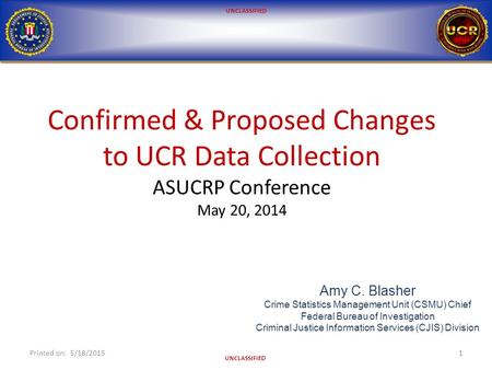 UNCLASSIFIED Confirmed & Proposed Changes to UCR Data Collection ASUCRP Conference May 20, 2014 Printed on: 5/18/20151 Amy C. Blasher Crime Statistics.