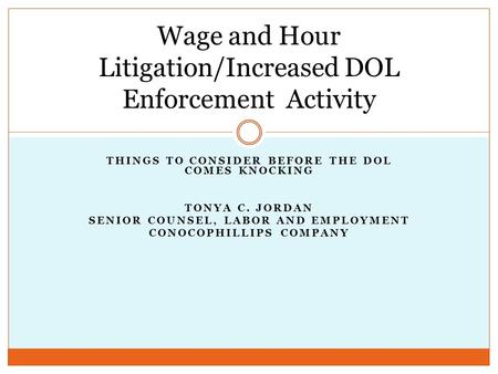THINGS TO CONSIDER BEFORE THE DOL COMES KNOCKING TONYA C. JORDAN SENIOR COUNSEL, LABOR AND EMPLOYMENT CONOCOPHILLIPS COMPANY Wage and Hour Litigation/Increased.