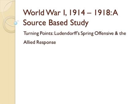 World War I, 1914 – 1918: A Source Based Study Turning Points: Ludendorff’s Spring Offensive & the Allied Response.