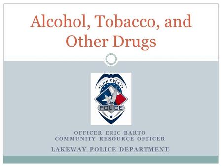 OFFICER ERIC BARTO COMMUNITY RESOURCE OFFICER LAKEWAY POLICE DEPARTMENT Alcohol, Tobacco, and Other Drugs.