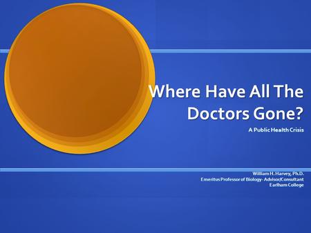 Where Have All The Doctors Gone? A Public Health Crisis William H. Harvey, Ph.D. Emeritus Professor of Biology- Advisor/Consultant Earlham College.