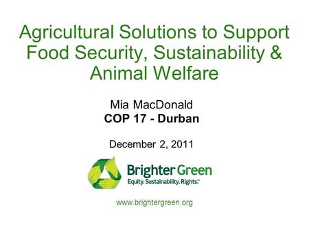 Agricultural Solutions to Support Food Security, Sustainability & Animal Welfare Mia MacDonald COP 17 - Durban December 2, 2011 www.brightergreen.org.