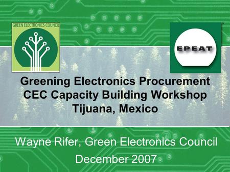 Greening Electronics Procurement CEC Capacity Building Workshop Tijuana, Mexico Wayne Rifer, Green Electronics Council December 2007.